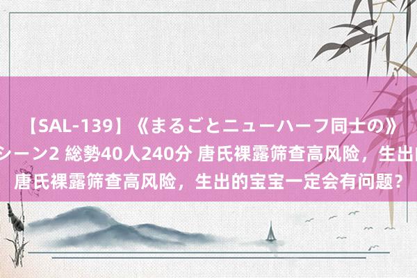 【SAL-139】《まるごとニューハーフ同士の》ペニクリフェラチオシーン2 総勢40人240分 唐氏裸露筛查高风险，生出的宝宝一定会有问题？