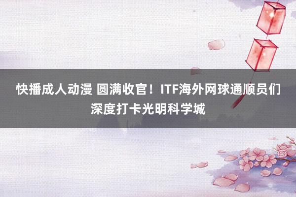 快播成人动漫 圆满收官！ITF海外网球通顺员们深度打卡光明科学城