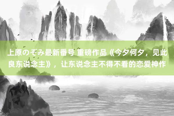 上原のぞみ最新番号 重磅作品《今夕何夕，见此良东说念主》，让东说念主不得不看的恋爱神作