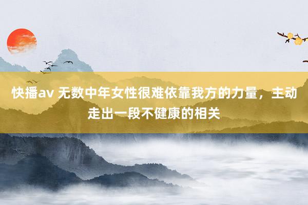 快播av 无数中年女性很难依靠我方的力量，主动走出一段不健康的相关