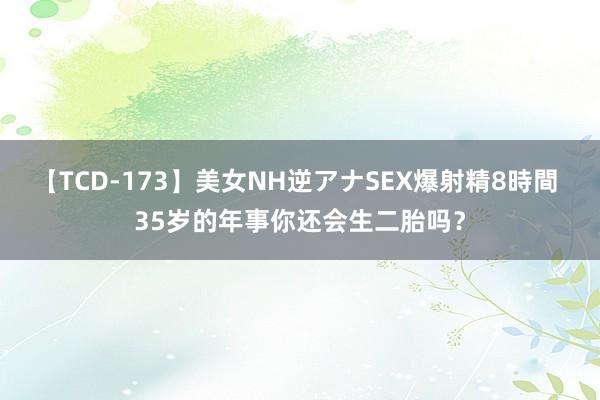 【TCD-173】美女NH逆アナSEX爆射精8時間 35岁的年事你还会生二胎吗？