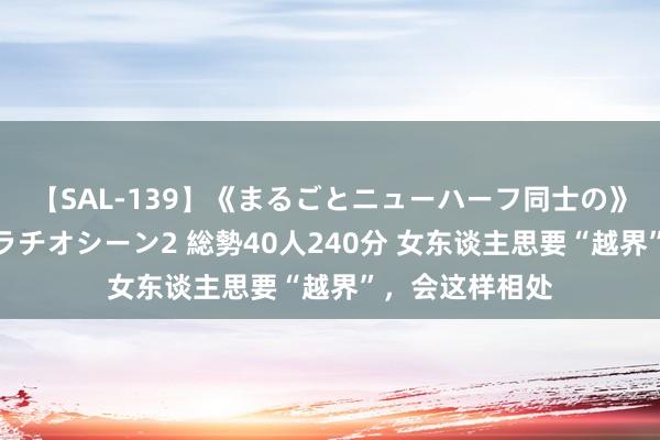 【SAL-139】《まるごとニューハーフ同士の》ペニクリフェラチオシーン2 総勢40人240分 女东谈主思要“越界”，会这样相处