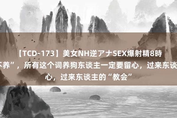 【TCD-173】美女NH逆アナSEX爆射精8時間 狗界“6不养”，所有这个词养狗东谈主一定要留心，过来东谈主的“教会”