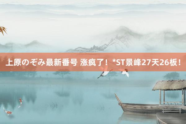 上原のぞみ最新番号 涨疯了！*ST景峰27天26板！