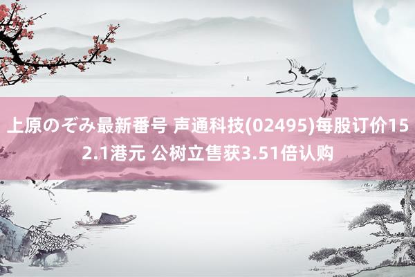 上原のぞみ最新番号 声通科技(02495)每股订价152.1港元 公树立售获3.51倍认购