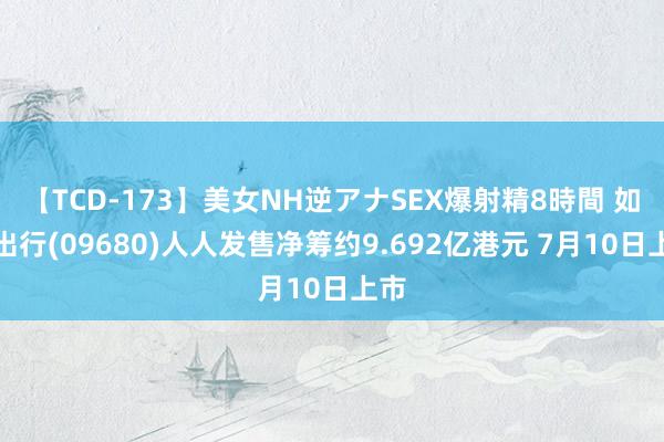 【TCD-173】美女NH逆アナSEX爆射精8時間 如祺出行(09680)人人发售净筹约9.692亿港元 7月10日上市