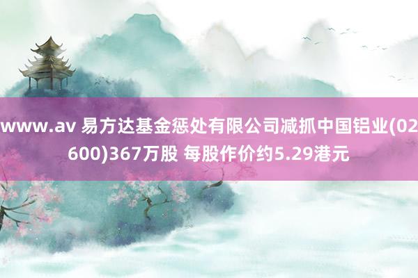 www.av 易方达基金惩处有限公司减抓中国铝业(02600)367万股 每股作价约5.29港元