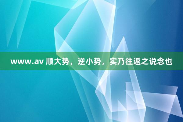 www.av 顺大势，逆小势，实乃往返之说念也