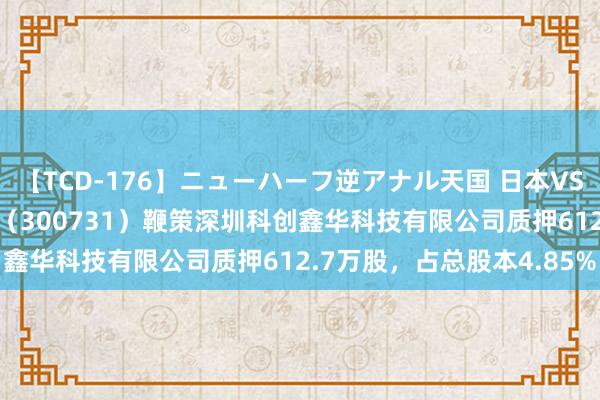 【TCD-176】ニューハーフ逆アナル天国 日本VS海外8時間SP 科立异源（300731）鞭策深圳科创鑫华科技有限公司质押612.7万股，占总股本4.85%