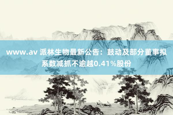 www.av 派林生物最新公告：鼓动及部分董事拟系数减抓不逾越0.41%股份