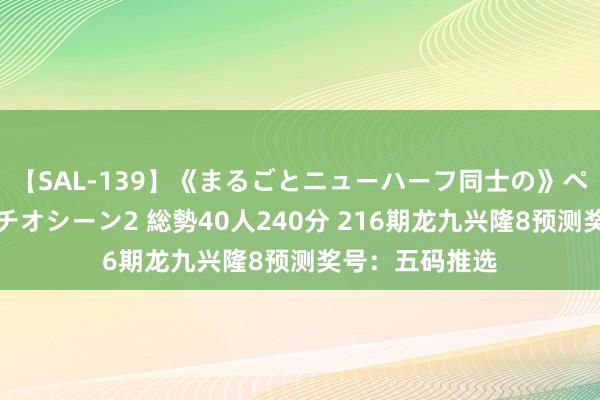 【SAL-139】《まるごとニューハーフ同士の》ペニクリフェラチオシーン2 総勢40人240分 216期龙九兴隆8预测奖号：五码推选