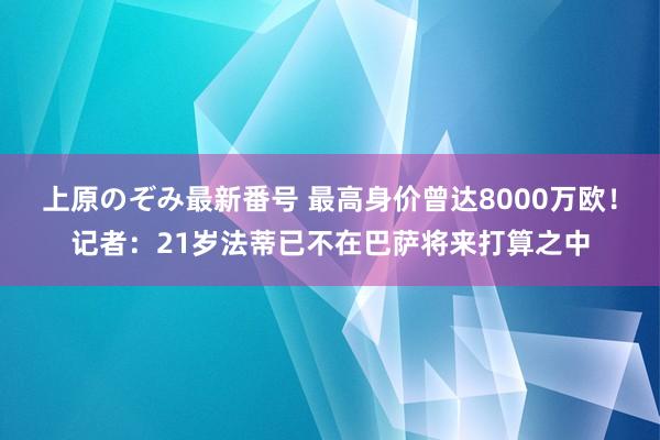 上原のぞみ最新番号 最高身价曾达8000万欧！记者：21岁法蒂已不在巴萨将来打算之中