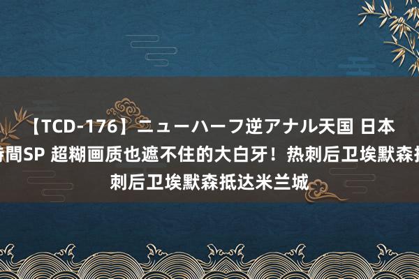 【TCD-176】ニューハーフ逆アナル天国 日本VS海外8時間SP 超糊画质也遮不住的大白牙！热刺后卫埃默森抵达米兰城