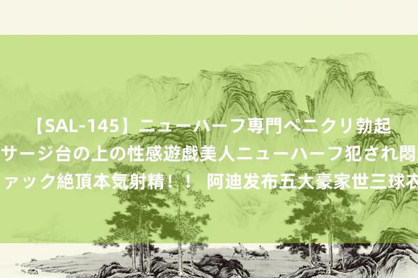 【SAL-145】ニューハーフ専門ペニクリ勃起エステ20人4時間 マッサージ台の上の性感遊戯美人ニューハーフ犯され悶絶3Pアナルファック絶頂本気射精！！ 阿迪发布五大豪家世三球衣：皆祖领衔5传说出镜，三叶草logo回想