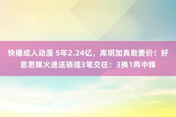 快播成人动漫 5年2.24亿，库明加真敢要价！好意思媒火速送骁雄3笔交往：3换1两中锋