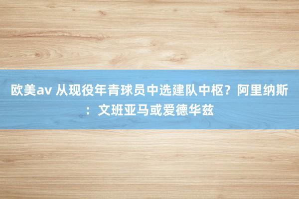 欧美av 从现役年青球员中选建队中枢？阿里纳斯：文班亚马或爱德华兹