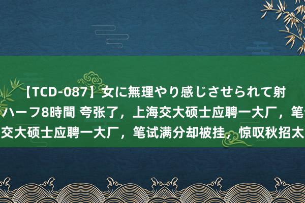 【TCD-087】女に無理やり感じさせられて射精までしてしまうニューハーフ8時間 夸张了，上海交大硕士应聘一大厂，笔试满分却被挂，惊叹秋招太卷