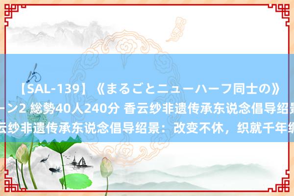 【SAL-139】《まるごとニューハーフ同士の》ペニクリフェラチオシーン2 総勢40人240分 香云纱非遗传承东说念倡导绍景：改变不休，织就千年绸华