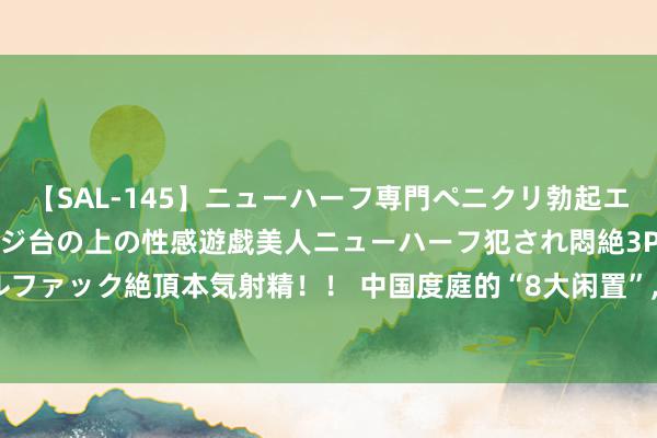 【SAL-145】ニューハーフ専門ペニクリ勃起エステ20人4時間 マッサージ台の上の性感遊戯美人ニューハーフ犯され悶絶3Pアナルファック絶頂本気射精！！ 中国度庭的“8大闲置”， 我家有3个， 劝你别傻傻往家搬了!