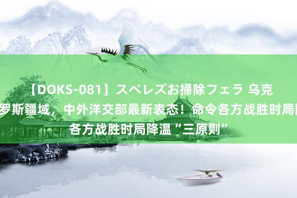 【DOKS-081】スペレズお掃除フェラ 乌克兰部队攻入俄罗斯疆域，中外洋交部最新表态！命令各方战胜时局降温“三原则”