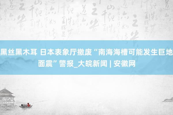 黑丝黑木耳 日本表象厅撤废“南海海槽可能发生巨地面震”警报_大皖新闻 | 安徽网