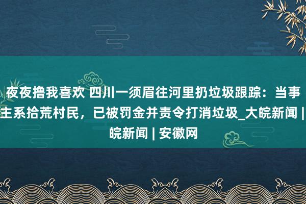 夜夜撸我喜欢 四川一须眉往河里扔垃圾跟踪：当事东说念主系拾荒村民，已被罚金并责令打消垃圾_大皖新闻 | 安徽网