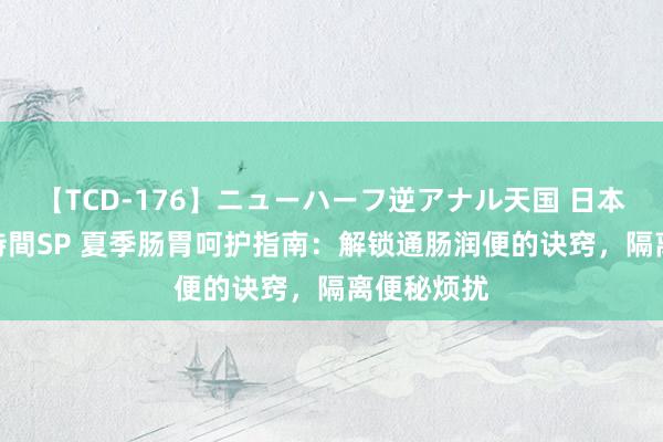 【TCD-176】ニューハーフ逆アナル天国 日本VS海外8時間SP 夏季肠胃呵护指南：解锁通肠润便的诀窍，隔离便秘烦扰