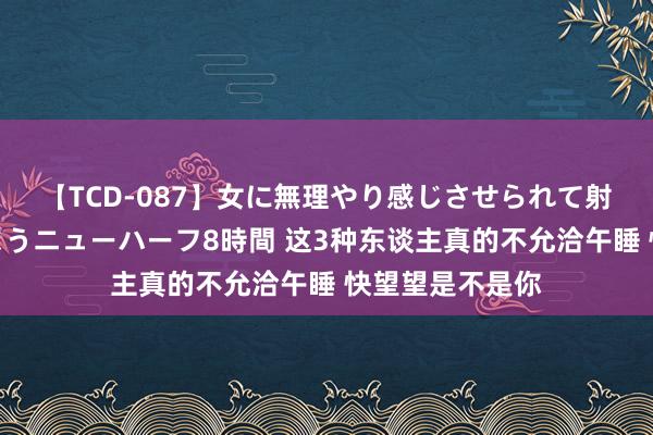 【TCD-087】女に無理やり感じさせられて射精までしてしまうニューハーフ8時間 这3种东谈主真的不允洽午睡 快望望是不是你