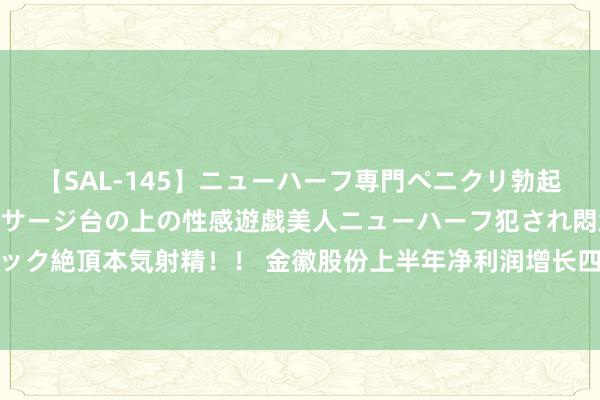 【SAL-145】ニューハーフ専門ペニクリ勃起エステ20人4時間 マッサージ台の上の性感遊戯美人ニューハーフ犯され悶絶3Pアナルファック絶頂本気射精！！ 金徽股份上半年净利润增长四成 加速资源与产能整合得志国表里需求增长