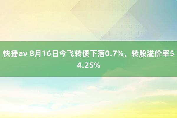 快播av 8月16日今飞转债下落0.7%，转股溢价率54.25%