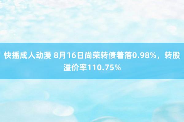 快播成人动漫 8月16日尚荣转债着落0.98%，转股溢价率110.75%