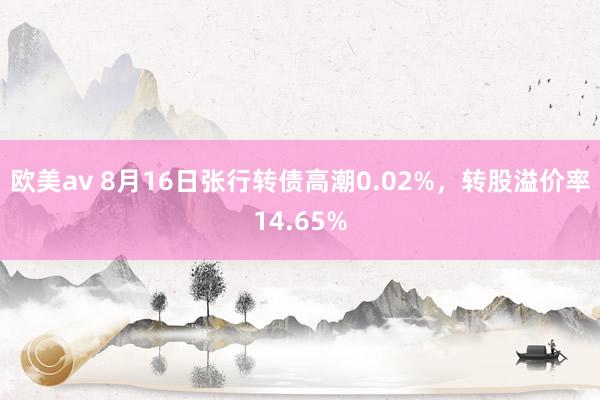 欧美av 8月16日张行转债高潮0.02%，转股溢价率14.65%