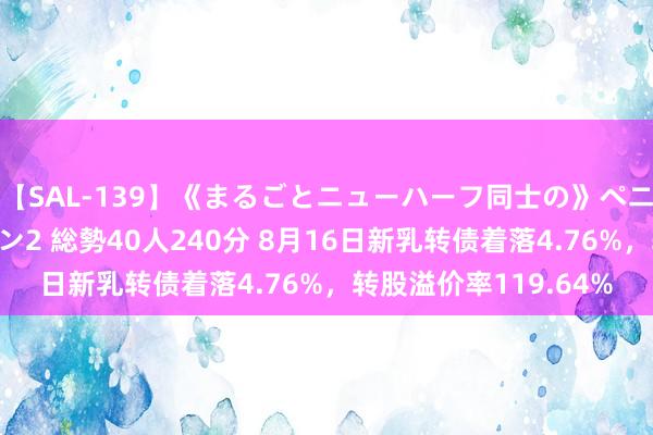 【SAL-139】《まるごとニューハーフ同士の》ペニクリフェラチオシーン2 総勢40人240分 8月16日新乳转债着落4.76%，转股溢价率119.64%