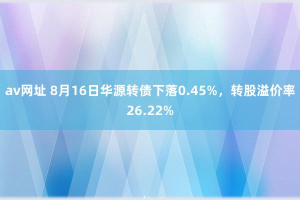 av网址 8月16日华源转债下落0.45%，转股溢价率26.22%