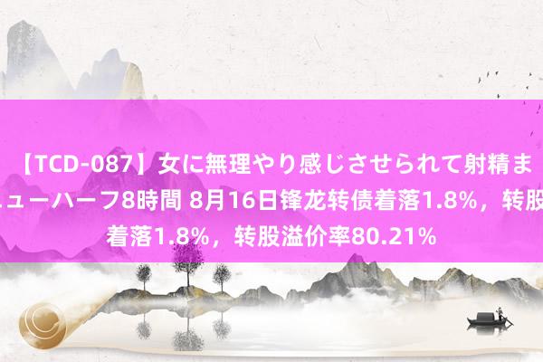 【TCD-087】女に無理やり感じさせられて射精までしてしまうニューハーフ8時間 8月16日锋龙转债着落1.8%，转股溢价率80.21%