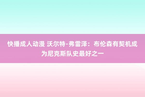 快播成人动漫 沃尔特-弗雷泽：布伦森有契机成为尼克斯队史最好之一