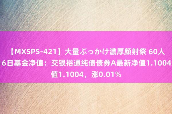 【MXSPS-421】大量ぶっかけ濃厚顔射祭 60人5時間 8月16日基金净值：交银裕通纯债债券A最新净值1.1004，涨0.01%