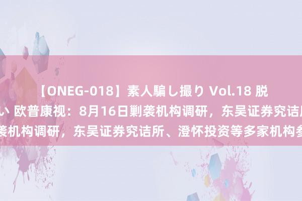 【ONEG-018】素人騙し撮り Vol.18 脱がし屋 美人限定。 三浦まい 欧普康视：8月16日剿袭机构调研，东吴证券究诘所、澄怀投资等多家机构参与