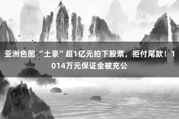 亚洲色图 “土豪”超1亿元拍下股票，拒付尾款！1014万元保证金被充公