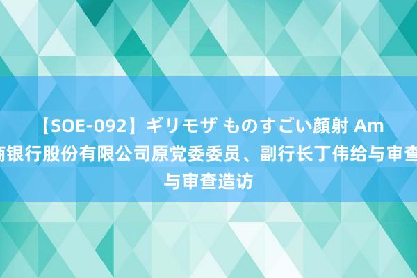 【SOE-092】ギリモザ ものすごい顔射 Ami 招商银行股份有限公司原党委委员、副行长丁伟给与审查造访