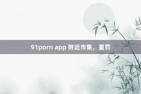 91porn app 附近市集，重罚