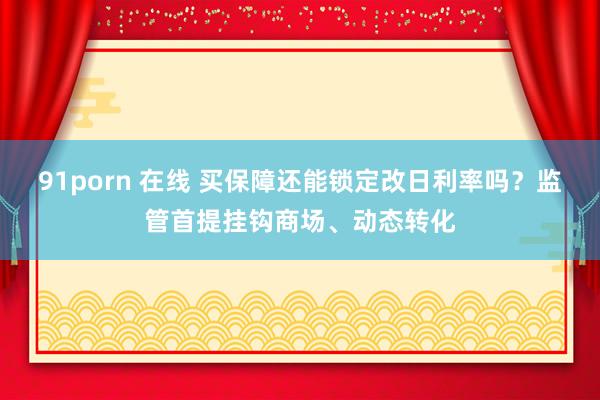 91porn 在线 买保障还能锁定改日利率吗？监管首提挂钩商场、动态转化