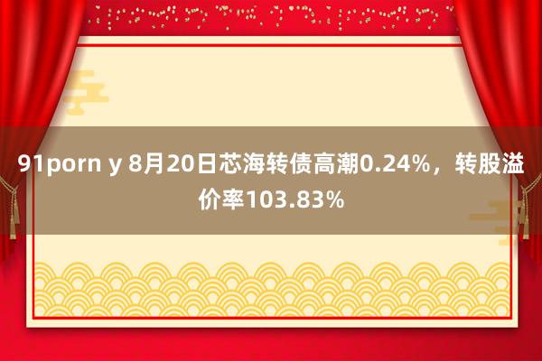 91porn y 8月20日芯海转债高潮0.24%，转股溢价率103.83%