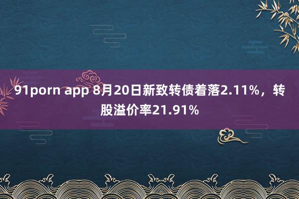 91porn app 8月20日新致转债着落2.11%，转股溢价率21.91%