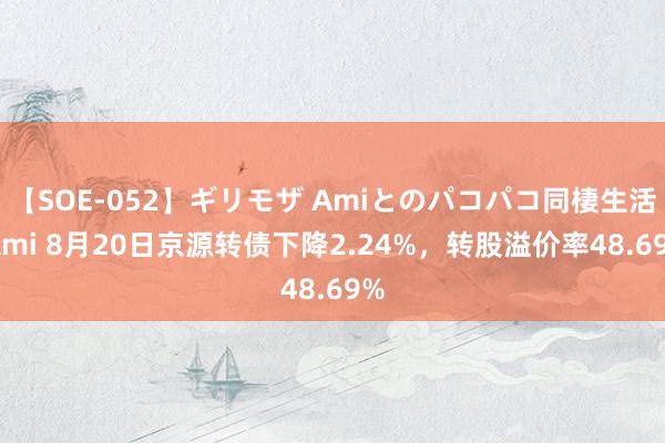 【SOE-052】ギリモザ Amiとのパコパコ同棲生活 Ami 8月20日京源转债下降2.24%，转股溢价率48.69%