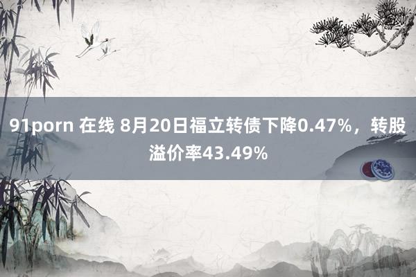 91porn 在线 8月20日福立转债下降0.47%，转股溢价率43.49%