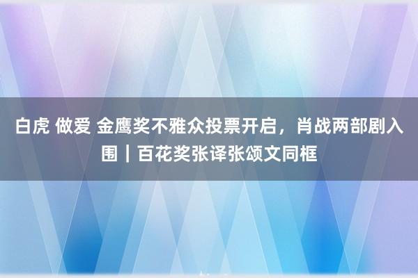 白虎 做爱 金鹰奖不雅众投票开启，肖战两部剧入围｜百花奖张译张颂文同框