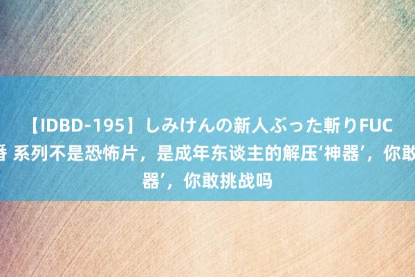 【IDBD-195】しみけんの新人ぶった斬りFUCK 6本番 系列不是恐怖片，是成年东谈主的解压‘神器’，你敢挑战吗