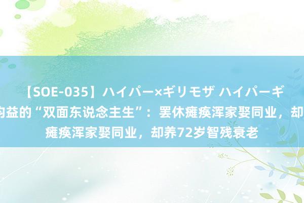 【SOE-035】ハイパー×ギリモザ ハイパーギリモザ Ami 水均益的“双面东说念主生”：罢休瘫痪浑家娶同业，却养72岁智残衰老