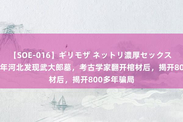 【SOE-016】ギリモザ ネットリ濃厚セックス Ami 1992年河北发现武大郎墓，考古学家翻开棺材后，揭开800多年骗局